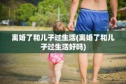 离婚了和儿子过生活(离婚了和儿子过生活好吗)