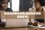 离婚后前妻去美国(离婚后前妻去美国留学)