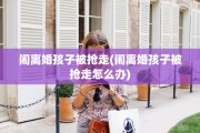 闹离婚孩子被抢走(闹离婚孩子被抢走怎么办)