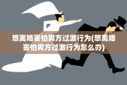 想离婚害怕男方过激行为(想离婚害怕男方过激行为怎么办)