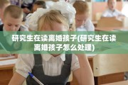 研究生在读离婚孩子(研究生在读离婚孩子怎么处理)