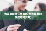 当天离婚能在结婚吗(当天离婚能在结婚吗女方)