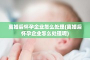离婚后怀孕企业怎么处理(离婚后怀孕企业怎么处理呢)
