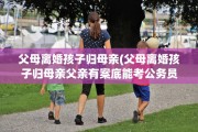 父母离婚孩子归母亲(父母离婚孩子归母亲父亲有案底能考公务员吗)