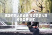 离婚后男人再婚吗(离婚后男人再婚吗会幸福吗)