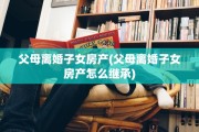 父母离婚子女房产(父母离婚子女房产怎么继承)