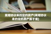 离婚协议未约定的房产(离婚协议未约定的房产属于谁)
