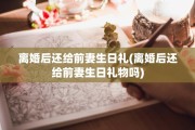 离婚后还给前妻生日礼(离婚后还给前妻生日礼物吗)