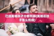 已经离婚孩子分着照顾(离婚后孩子怎么照顾)