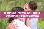 离婚的话孩子财产怎么分(离婚孩子的财产属于夫妻共同财产吗)