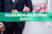 领证当天婚检吗(领证当天婚检吗生孩子了)
