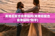 离婚后复合会幸福吗(离婚后复合会幸福吗?知乎)