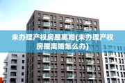 未办理产权房屋离婚(未办理产权房屋离婚怎么办)
