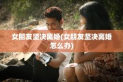 女朋友坚决离婚(女朋友坚决离婚怎么办)