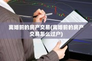 离婚前的房产交易(离婚前的房产交易怎么过户)