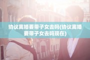 协议离婚要带子女去吗(协议离婚要带子女去吗现在)