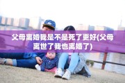 父母离婚我是不是死了更好(父母离世了我也离婚了)