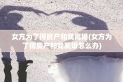 女方为了得房产和我离婚(女方为了得房产和我离婚怎么办)