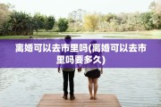 离婚可以去市里吗(离婚可以去市里吗要多久)