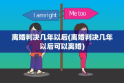 离婚判决几年以后(离婚判决几年以后可以离婚)