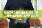 离婚后子女抚养权归谁(离婚后子女抚养权归谁子女就不再联系另一方了吗)