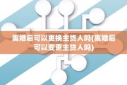 离婚后可以更换主贷人吗(离婚后可以变更主贷人吗) 离婚后可以更换主贷人吗(离婚后可以变更主贷人吗)