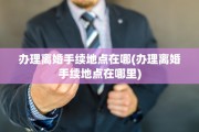 办理离婚手续地点在哪(办理离婚手续地点在哪里)