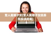 军人离婚子女(军人离婚子女抚养权应该给谁)