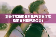离婚才觉得前夫对我好(离婚才觉得前夫对我好怎么办)