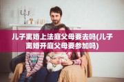 儿子离婚上法庭父母要去吗(儿子离婚开庭父母要参加吗)