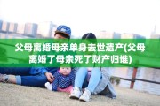 父母离婚母亲单身去世遗产(父母离婚了母亲死了财产归谁)
