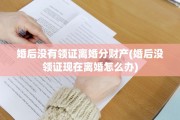 婚后没有领证离婚分财产(婚后没领证现在离婚怎么办)