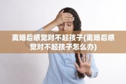 离婚后感觉对不起孩子(离婚后感觉对不起孩子怎么办)