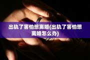 出轨了害怕想离婚(出轨了害怕想离婚怎么办)