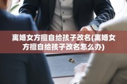 离婚女方擅自给孩子改名(离婚女方擅自给孩子改名怎么办)