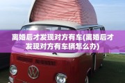 离婚后才发现对方有车(离婚后才发现对方有车辆怎么办)