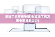 离婚了男方来争家具(离婚了男方来争家具怎么办)