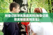刚登记就想离婚能离吗(刚登记就想离婚能离吗女生)