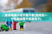 离婚母亲小孩不要不看(离婚后一个母亲选择不去看孩子)