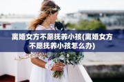 离婚女方不愿抚养小孩(离婚女方不愿抚养小孩怎么办)