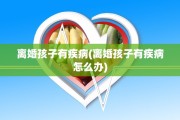 离婚孩子有疾病(离婚孩子有疾病怎么办)