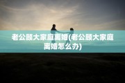 老公顾大家庭离婚(老公顾大家庭离婚怎么办)