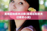 离婚后和前夫过夜(离婚后和前夫过夜的小说)