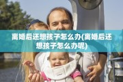 离婚后还想孩子怎么办(离婚后还想孩子怎么办呢)