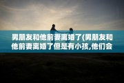 男朋友和他前妻离婚了(男朋友和他前妻离婚了但是有小孩,他们会有性生活吗)