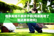 母亲离婚不要孩子吗(母亲离婚了我还要养她吗)