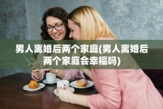 男人离婚后两个家庭(男人离婚后两个家庭会幸福吗)