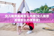 女儿我想离婚怎么办理(女儿我想离婚怎么办理手续)
