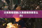 父亲离婚改嫁(父亲离婚改嫁怎么办)