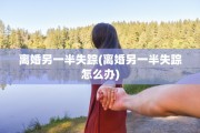 离婚另一半失踪(离婚另一半失踪怎么办)